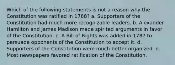 Which of the following statements is not a reason why the Constitution was ratified in 1788? a. Supporters of the Constitution had much more recognizable leaders. b. Alexander Hamilton and James Madison made spirited arguments in favor of the Constitution. c. A Bill of Rights was added in 1787 to persuade opponents of the Constitution to accept it. d. Supporters of the Constitution were much better organized. e. Most newspapers favored ratification of the Constitution.