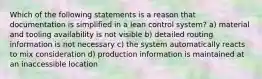 Which of the following statements is a reason that documentation is simplified in a lean control system? a) material and tooling availability is not visible b) detailed routing information is not necessary c) the system automatically reacts to mix consideration d) production information is maintained at an inaccessible location