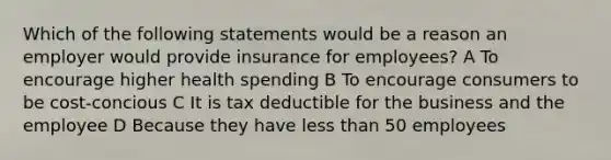 Which of the following statements would be a reason an employer would provide insurance for employees? A To encourage higher health spending B To encourage consumers to be cost-concious C It is tax deductible for the business and the employee D Because they have less than 50 employees