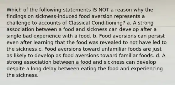 Which of the following statements IS NOT a reason why the findings on sickness-induced food aversion represents a challenge to accounts of Classical Conditioning? a. A strong association between a food and sickness can develop after a single bad experience with a food. b. Food aversions can persist even after learning that the food was revealed to not have led to the sickness c. Food aversions toward unfamiliar foods are just as likely to develop as food aversions toward familiar foods. d. A strong association between a food and sickness can develop despite a long delay between eating the food and experiencing the sickness.