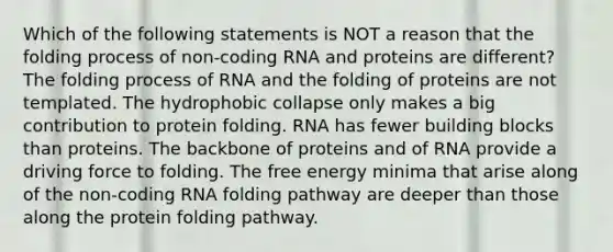 Which of the following statements is NOT a reason that the folding process of non-coding RNA and proteins are different? The folding process of RNA and the folding of proteins are not templated. The hydrophobic collapse only makes a big contribution to protein folding. RNA has fewer building blocks than proteins. The backbone of proteins and of RNA provide a driving force to folding. The free energy minima that arise along of the non-coding RNA folding pathway are deeper than those along the protein folding pathway.