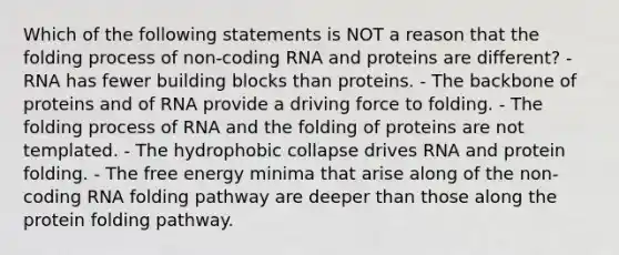 Which of the following statements is NOT a reason that the folding process of non-coding RNA and proteins are different? - RNA has fewer building blocks than proteins. - The backbone of proteins and of RNA provide a driving force to folding. - The folding process of RNA and the folding of proteins are not templated. - The hydrophobic collapse drives RNA and protein folding. - The free energy minima that arise along of the non-coding RNA folding pathway are deeper than those along the protein folding pathway.