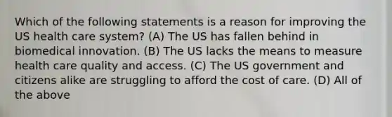 Which of the following statements is a reason for improving the US health care system? (A) The US has fallen behind in biomedical innovation. (B) The US lacks the means to measure health care quality and access. (C) The US government and citizens alike are struggling to afford the cost of care. (D) All of the above