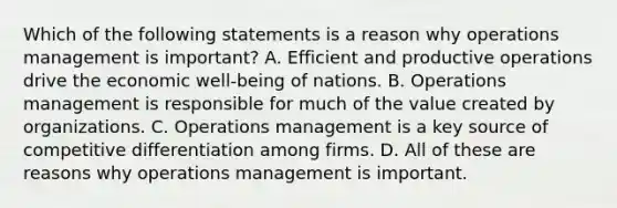 Which of the following statements is a reason why operations management is important? A. Efficient and productive operations drive the economic well-being of nations. B. Operations management is responsible for much of the value created by organizations. C. Operations management is a key source of competitive differentiation among firms. D. All of these are reasons why operations management is important.