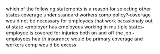 which of the following statements is a reason for selecting other states coverage under standard workers comp policy?-coverage would not be necessary for employees that work occasionaly out of state -employer has employees working in multiple states-employee is covered for injuries both on and off the job -employees health insurance would be primary coverage and workers comp would be excess