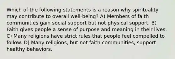 Which of the following statements is a reason why spirituality may contribute to overall well-being? A) Members of faith communities gain social support but not physical support. B) Faith gives people a sense of purpose and meaning in their lives. C) Many religions have strict rules that people feel compelled to follow. D) Many religions, but not faith communities, support healthy behaviors.