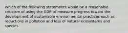 Which of the following statements would be a reasonable criticism of using the GDP to measure progress toward the development of sustainable environmental practices such as reductions in pollution and loss of natural ecosystems and species