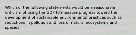 Which of the following statements would be a reasonable criticism of using the GDP to measure progress toward the development of sustainable environmental practices such as reductions in pollution and loss of natural ecosystems and species