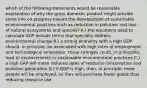 which of the following statements would be reasonable explanation of why the gross domestic product might provide some info on progress toward the development of sustainable environmental practices such as reduction in pollution and loss of natural ecosystems and species? A.) the equations used to calculate GDP include terms that specially address environmental change B.) a strong economy with a high GDP should, in principle, be associated with high rates of employment and technological innovation. these cahnges could, in prinicp0le, lead to improvements in sustainable environmental practices C.) a high GAP will mean reduced rates of resource consumption and pollution generation D.) if GDP is high, then, in principle, more people will be employed, so they will purchase fewer goods thus reducing resource use