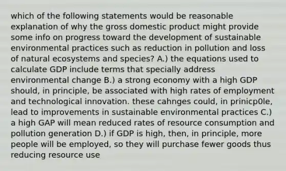 which of the following statements would be reasonable explanation of why the gross domestic product might provide some info on progress toward the development of sustainable environmental practices such as reduction in pollution and loss of natural ecosystems and species? A.) the equations used to calculate GDP include terms that specially address environmental change B.) a strong economy with a high GDP should, in principle, be associated with high rates of employment and technological innovation. these cahnges could, in prinicp0le, lead to improvements in sustainable environmental practices C.) a high GAP will mean reduced rates of resource consumption and pollution generation D.) if GDP is high, then, in principle, more people will be employed, so they will purchase fewer goods thus reducing resource use