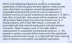 Which of the following statements would be a reasonable explanation of why the gross domestic product might provide some information on progress toward the development of sustainable environmental practices such as reductions in pollution and loss of natural ecosystems and species? A. If GDP is high, then, in principle, more people will be employed, so they will purchase fewer goods thus reducing resource use. B. A strong economy with a high GDP should, in principle, be associated with high rates of employment and technological innovation. These changes could, in principle, lead to improvements in sustainable environmental practices. C. The equations used to calculate GDP include terms that specifically address environmental change. D. A high GDP will mean reduced rates of resource consumption and pollution generation.