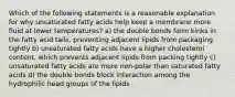 Which of the following statements is a reasonable explanation for why unsaturated fatty acids help keep a membrane more fluid at lower temperatures? a) the double bonds form kinks in the fatty acid tails, preventing adjacent lipids from packaging tightly b) unsaturated fatty acids have a higher cholesterol content, which prevents adjacent lipids from packing tightly c) unsaturated fatty acids are more non-polar than saturated fatty acids d) the double bonds block interaction among the hydrophilic head groups of the lipids