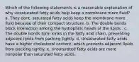 Which of the following statements is a reasonable explanation of why unsaturated fatty acids help keep a membrane more fluid? a. They dont, saturated fatty acids keep the membrane more fluid because of their compact structure. b. The double bonds block interaction among the hydrophilic heads of the lipids.. c. The double bonds form kinks in the fatty acid chain, preventing adjacent lipids from packing tightly. d. Unsaturated fatty acids have a higher cholesterol content, which prevents adjacent lipids from packing tightly. e. Unsaturated fatty acids are more nonpolar than saturated fatty acids.