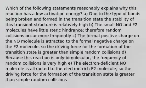 Which of the following statements reasonably explains why this reaction has a low activation energy? a) Due to the type of bonds being broken and formed in the transition state the stability of this transient structure is relatively high b) The small NO and F2 molecules have little steric hindrance; therefore random collisions occur more frequently c) The formal positive charge on the NO molecule is attracted to the formal negative charge on the F2 molecule, so the driving force for the formation of the transition state is greater than simple random collisions d) Because this reaction is only bimolecular, the frequency of random collisions is very high e) The electron-deficient NO molecule is attracted to the electron-rich F2 molecule, so the driving force for the formation of the transition state is greater than simple random collisions