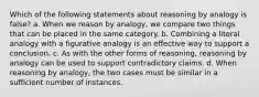 Which of the following statements about reasoning by analogy is false? a. When we reason by analogy, we compare two things that can be placed in the same category. b. Combining a literal analogy with a figurative analogy is an effective way to support a conclusion. c. As with the other forms of reasoning, reasoning by analogy can be used to support contradictory claims. d. When reasoning by analogy, the two cases must be similar in a sufficient number of instances.