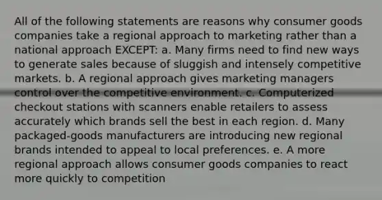 All of the following statements are reasons why consumer goods companies take a regional approach to marketing rather than a national approach EXCEPT: a. Many firms need to find new ways to generate sales because of sluggish and intensely competitive markets. b. A regional approach gives marketing managers control over the competitive environment. c. Computerized checkout stations with scanners enable retailers to assess accurately which brands sell the best in each region. d. Many packaged-goods manufacturers are introducing new regional brands intended to appeal to local preferences. e. A more regional approach allows consumer goods companies to react more quickly to competition