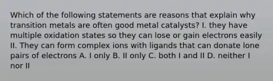 Which of the following statements are reasons that explain why transition metals are often good metal catalysts? I. they have multiple oxidation states so they can lose or gain electrons easily II. They can form complex ions with ligands that can donate lone pairs of electrons A. I only B. II only C. both I and II D. neither I nor II