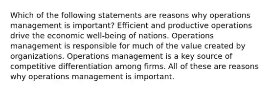 Which of the following statements are reasons why operations management is important? Efficient and productive operations drive the economic well-being of nations. Operations management is responsible for much of the value created by organizations. Operations management is a key source of competitive differentiation among firms. All of these are reasons why operations management is important.