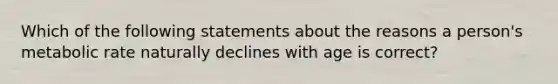 Which of the following statements about the reasons a person's metabolic rate naturally declines with age is correct?