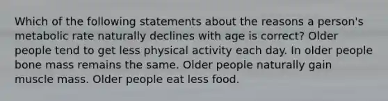 Which of the following statements about the reasons a person's metabolic rate naturally declines with age is correct? Older people tend to get less physical activity each day. In older people bone mass remains the same. Older people naturally gain muscle mass. Older people eat less food.