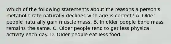 Which of the following statements about the reasons a person's metabolic rate naturally declines with age is correct? A. Older people naturally gain muscle mass. B. In older people bone mass remains the same. C. Older people tend to get less physical activity each day. D. Older people eat less food.