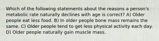 Which of the following statements about the reasons a person's metabolic rate naturally declines with age is correct? A) Older people eat less food. B) In older people bone mass remains the same. C) Older people tend to get less physical activity each day. D) Older people naturally gain muscle mass.