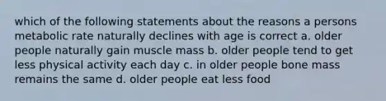 which of the following statements about the reasons a persons metabolic rate naturally declines with age is correct a. older people naturally gain muscle mass b. older people tend to get less physical activity each day c. in older people bone mass remains the same d. older people eat less food