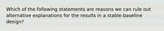 Which of the following statements are reasons we can rule out alternative explanations for the results in a stable-baseline design?