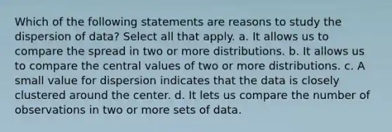 Which of the following statements are reasons to study the dispersion of data? Select all that apply. a. It allows us to compare the spread in two or more distributions. b. It allows us to compare the central values of two or more distributions. c. A small value for dispersion indicates that the data is closely clustered around the center. d. It lets us compare the number of observations in two or more sets of data.