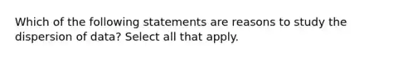 Which of the following statements are reasons to study the dispersion of data? Select all that apply.