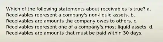 Which of the following statements about receivables is true? a. Receivables represent a company's non-liquid assets. b. Receivables are amounts the company owes to others. c. Receivables represent one of a company's most liquid assets. d. Receivables are amounts that must be paid within 30 days.