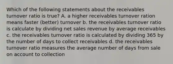 Which of the following statements about the receivables turnover ratio is true? A. a higher receivables turnover ration means faster (better) turnover b. the receivables turnover ratio is calculate by dividing <a href='https://www.questionai.com/knowledge/ksNDOTmr42-net-sales' class='anchor-knowledge'>net sales</a> revenue by average receivables c. the receivables turnover ratio is calculated by dividing 365 by the number of days to collect receivables d. the receivables turnover ratio measures the average number of days from sale on account to collection