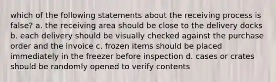 which of the following statements about the receiving process is false? a. the receiving area should be close to the delivery docks b. each delivery should be visually checked against the purchase order and the invoice c. frozen items should be placed immediately in the freezer before inspection d. cases or crates should be randomly opened to verify contents