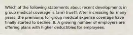 Which of the following statements about recent developments in group medical coverage is (are) true?I. After increasing for many years, the premiums for group medical expense coverage have finally started to decline. II. A growing number of employers are offering plans with higher deductibles for employees.