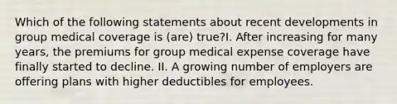 Which of the following statements about recent developments in group medical coverage is (are) true?I. After increasing for many years, the premiums for group medical expense coverage have finally started to decline. II. A growing number of employers are offering plans with higher deductibles for employees.