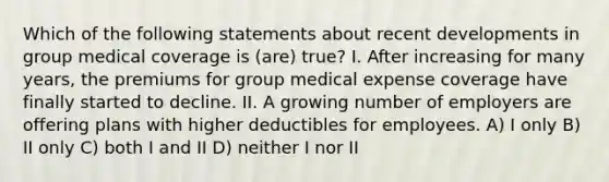 Which of the following statements about recent developments in group medical coverage is (are) true? I. After increasing for many years, the premiums for group medical expense coverage have finally started to decline. II. A growing number of employers are offering plans with higher deductibles for employees. A) I only B) II only C) both I and II D) neither I nor II