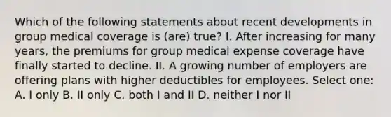 Which of the following statements about recent developments in group medical coverage is (are) true? I. After increasing for many years, the premiums for group medical expense coverage have finally started to decline. II. A growing number of employers are offering plans with higher deductibles for employees. Select one: A. I only B. II only C. both I and II D. neither I nor II