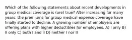 Which of the following statements about recent developments in group medical coverage is (are) true? After increasing for many years, the premiums for group medical expense coverage have finally started to decline. A growing number of employers are offering plans with higher deductibles for employees. A) I only B) II only C) both I and II D) neither I nor II