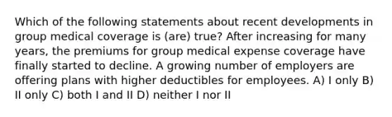 Which of the following statements about recent developments in group medical coverage is (are) true? After increasing for many years, the premiums for group medical expense coverage have finally started to decline. A growing number of employers are offering plans with higher deductibles for employees. A) I only B) II only C) both I and II D) neither I nor II