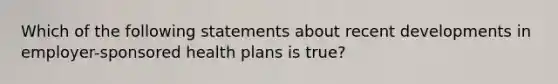 Which of the following statements about recent developments in employer-sponsored health plans is true?