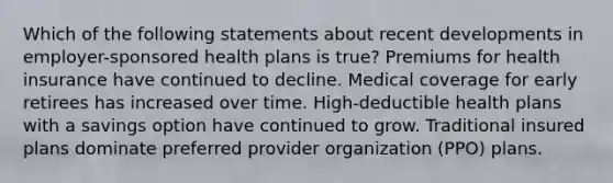 Which of the following statements about recent developments in employer-sponsored health plans is true? Premiums for health insurance have continued to decline. Medical coverage for early retirees has increased over time. High-deductible health plans with a savings option have continued to grow. Traditional insured plans dominate preferred provider organization (PPO) plans.