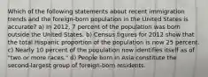 Which of the following statements about recent immigration trends and the foreign-born population in the United States is accurate? a) In 2012, 7 percent of the population was born outside the United States. b) Census figures for 2012 show that the total Hispanic proportion of the population is now 25 percent. c) Nearly 10 percent of the population now identifies itself as of "two or more races." d) People born in Asia constitute the second-largest group of foreign-born residents.