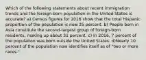 Which of the following statements about recent immigration trends and the foreign-born population in the United States is accurate? a) Census figures for 2016 show that the total Hispanic proportion of the population is now 25 percent. b) People born in Asia constitute the second-largest group of foreign-born residents, making up about 31 percent. c) In 2016, 7 percent of the population was born outside the United States. d)Nearly 10 percent of the population now identifies itself as of "two or more races."