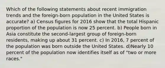 Which of the following statements about recent immigration trends and the foreign-born population in the United States is accurate? a) Census figures for 2016 show that the total Hispanic proportion of the population is now 25 percent. b) People born in Asia constitute the second-largest group of foreign-born residents, making up about 31 percent. c) In 2016, 7 percent of the population was born outside the United States. d)Nearly 10 percent of the population now identifies itself as of "two or more races."