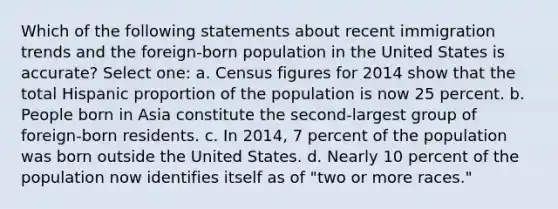 Which of the following statements about recent immigration trends and the foreign-born population in the United States is accurate? Select one: a. Census figures for 2014 show that the total Hispanic proportion of the population is now 25 percent. b. People born in Asia constitute the second-largest group of foreign-born residents. c. In 2014, 7 percent of the population was born outside the United States. d. Nearly 10 percent of the population now identifies itself as of "two or more races."