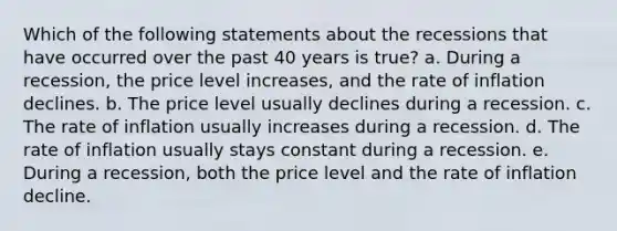 Which of the following statements about the recessions that have occurred over the past 40 years is true? a. During a recession, the price level increases, and the rate of inflation declines. b. The price level usually declines during a recession. c. The rate of inflation usually increases during a recession. d. The rate of inflation usually stays constant during a recession. e. During a recession, both the price level and the rate of inflation decline.