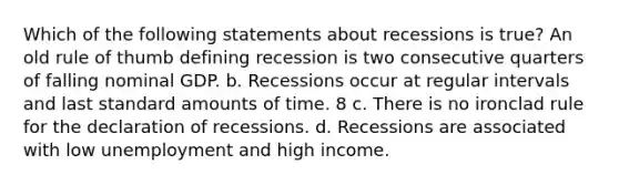 Which of the following statements about recessions is true? An old rule of thumb defining recession is two consecutive quarters of falling nominal GDP. b. Recessions occur at regular intervals and last standard amounts of time. 8 c. There is no ironclad rule for the declaration of recessions. d. Recessions are associated with low unemployment and high income.