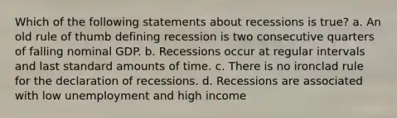 Which of the following statements about recessions is true? a. An old rule of thumb defining recession is two consecutive quarters of falling nominal GDP. b. Recessions occur at regular intervals and last standard amounts of time. c. There is no ironclad rule for the declaration of recessions. d. Recessions are associated with low unemployment and high income