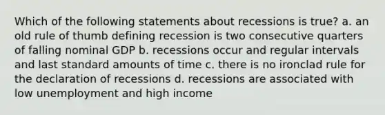 Which of the following statements about recessions is true? a. an old rule of thumb defining recession is two consecutive quarters of falling nominal GDP b. recessions occur and regular intervals and last standard amounts of time c. there is no ironclad rule for the declaration of recessions d. recessions are associated with low unemployment and high income