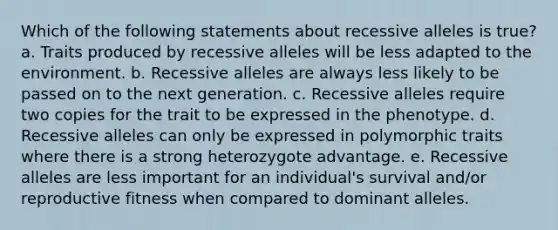 Which of the following statements about recessive alleles is true? a. Traits produced by recessive alleles will be less adapted to the environment. b. Recessive alleles are always less likely to be passed on to the next generation. c. Recessive alleles require two copies for the trait to be expressed in the phenotype. d. Recessive alleles can only be expressed in polymorphic traits where there is a strong heterozygote advantage. e. Recessive alleles are less important for an individual's survival and/or reproductive fitness when compared to dominant alleles.